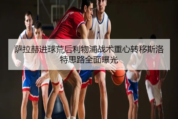 萨拉赫进球荒后利物浦战术重心转移斯洛特思路全面曝光